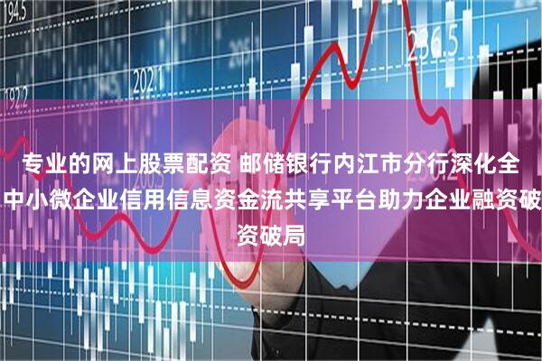 专业的网上股票配资 邮储银行内江市分行深化全国中小微企业信用信息资金流共享平台助力企业融资破局