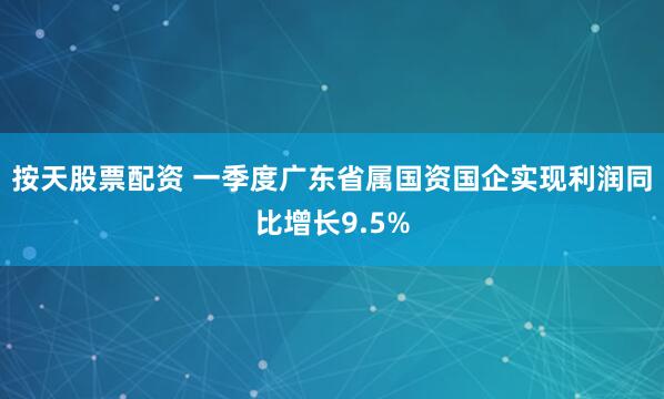 按天股票配资 一季度广东省属国资国企实现利润同比增长9.5%