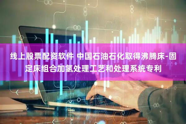 线上股票配资软件 中国石油石化取得沸腾床-固定床组合加氢处理工艺和处理系统专利