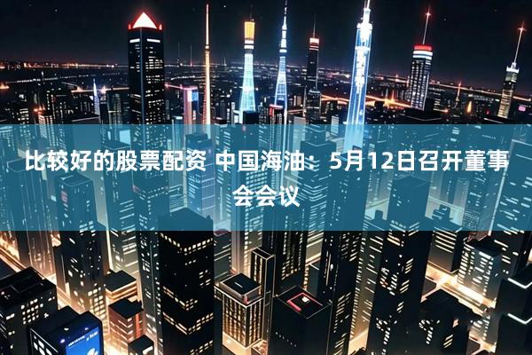 比较好的股票配资 中国海油：5月12日召开董事会会议