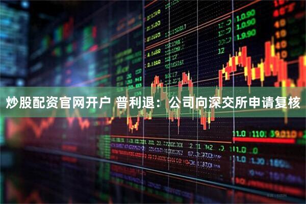 炒股配资官网开户 普利退：公司向深交所申请复核