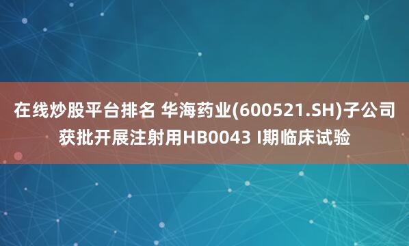 在线炒股平台排名 华海药业(600521.SH)子公司获批开展注射用HB0043 I期临床试验