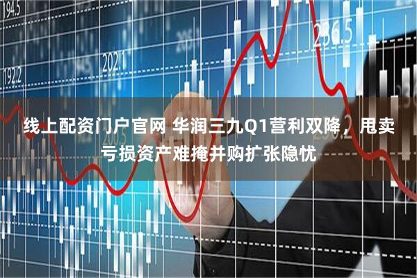 线上配资门户官网 华润三九Q1营利双降，甩卖亏损资产难掩并购扩张隐忧