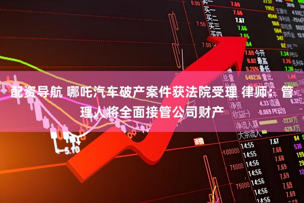 配资导航 哪吒汽车破产案件获法院受理 律师：管理人将全面接管公司财产