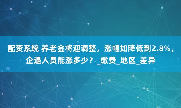 配资系统 养老金将迎调整，涨幅如降低到2.8%，企退人员能涨多少？_缴费_地区_差异