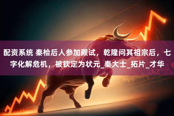 配资系统 秦桧后人参加殿试，乾隆问其祖宗后，七字化解危机，被钦定为状元_秦大士_拓片_才华