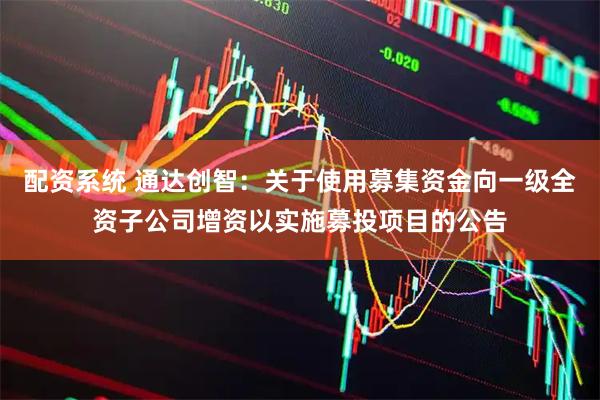 配资系统 通达创智：关于使用募集资金向一级全资子公司增资以实施募投项目的公告