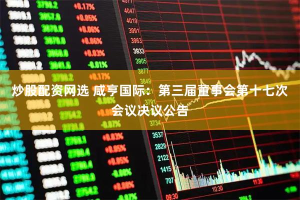 炒股配资网选 咸亨国际：第三届董事会第十七次会议决议公告