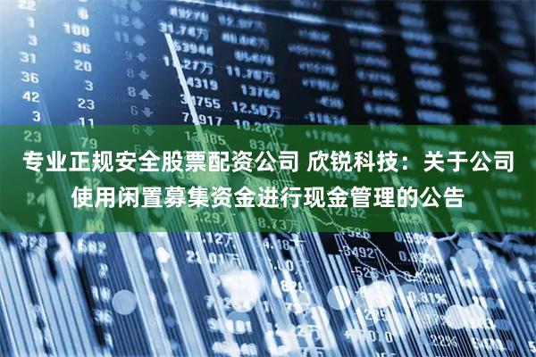 专业正规安全股票配资公司 欣锐科技：关于公司使用闲置募集资金进行现金管理的公告