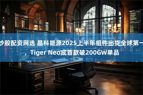 炒股配资网选 晶科能源2025上半年组件出货全球第一，Tiger Neo成首款破200GW单品