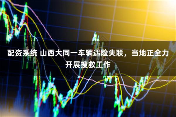 配资系统 山西大同一车辆遇险失联，当地正全力开展搜救工作