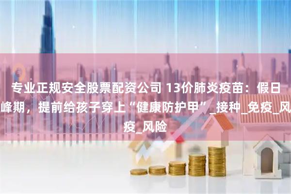 专业正规安全股票配资公司 13价肺炎疫苗：假日高峰期，提前给孩子穿上“健康防护甲”_接种_免疫_风险