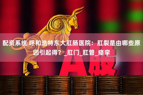 配资系统 呼和浩特东大肛肠医院：肛裂是由哪些原因引起得？_肛门_肛管_痉挛