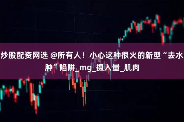 炒股配资网选 @所有人！小心这种很火的新型“去水肿”陷阱_mg_摄入量_肌肉