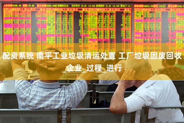 配资系统 南平工业垃圾清运处置 工厂垃圾固废回收_企业_过程_进行