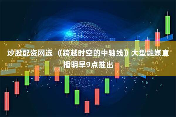 炒股配资网选 《跨越时空的中轴线》大型融媒直播明早9点推出