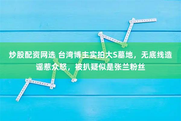 炒股配资网选 台湾博主实拍大S墓地，无底线造谣惹众怒，被扒疑似是张兰粉丝