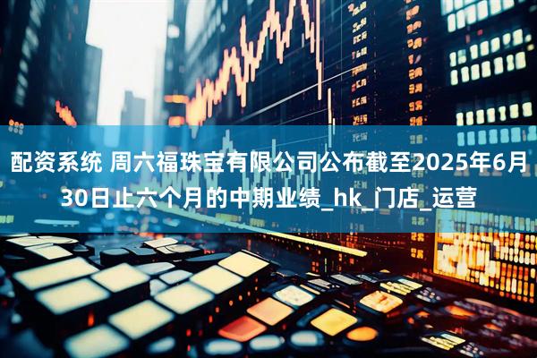 配资系统 周六福珠宝有限公司公布截至2025年6月30日止六个月的中期业绩_hk_门店_运营