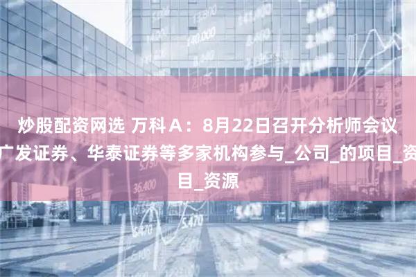 炒股配资网选 万科Ａ：8月22日召开分析师会议，广发证券、华泰证券等多家机构参与_公司_的项目_资源