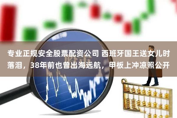 专业正规安全股票配资公司 西班牙国王送女儿时落泪，38年前也曾出海远航，甲板上冲凉照公开