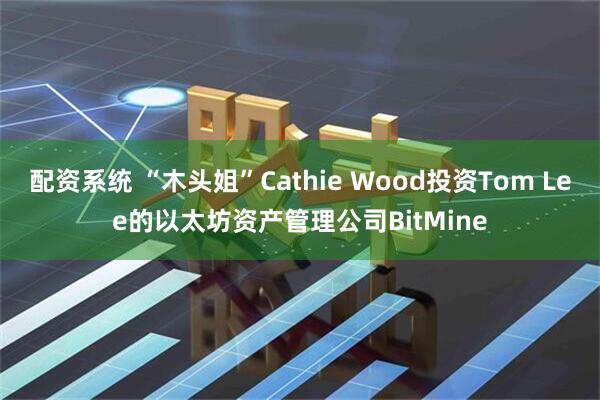 配资系统 “木头姐”Cathie Wood投资Tom Lee的以太坊资产管理公司BitMine
