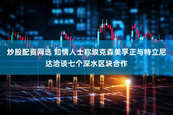 炒股配资网选 知情人士称埃克森美孚正与特立尼达洽谈七个深水区块合作
