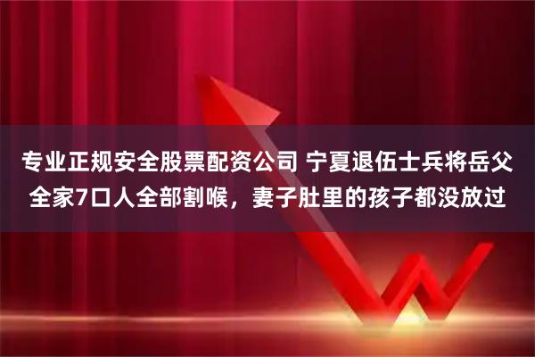 专业正规安全股票配资公司 宁夏退伍士兵将岳父全家7口人全部割喉，妻子肚里的孩子都没放过