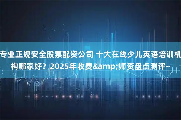 专业正规安全股票配资公司 十大在线少儿英语培训机构哪家好？2025年收费&师资盘点测评~
