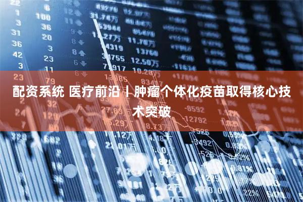 配资系统 医疗前沿丨肿瘤个体化疫苗取得核心技术突破