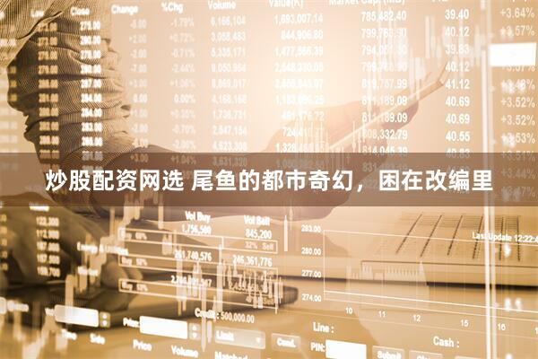 炒股配资网选 尾鱼的都市奇幻，困在改编里