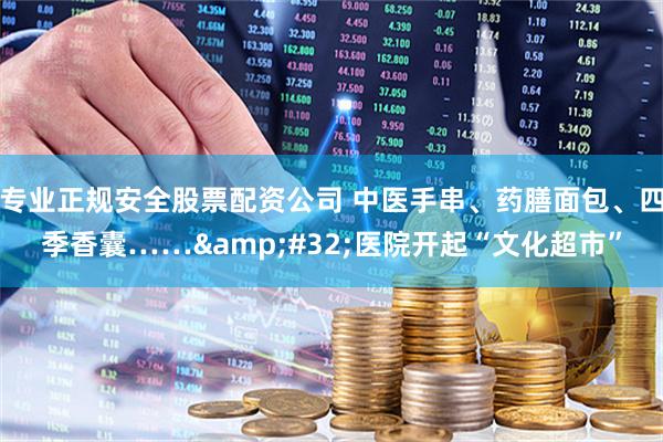 专业正规安全股票配资公司 中医手串、药膳面包、四季香囊…… 医院开起“文化超市”