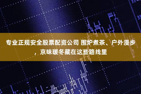 专业正规安全股票配资公司 围炉煮茶、户外漫步，京味暖冬藏在这些路线里