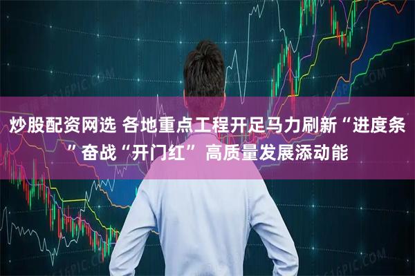 炒股配资网选 各地重点工程开足马力刷新“进度条”奋战“开门红” 高质量发展添动能