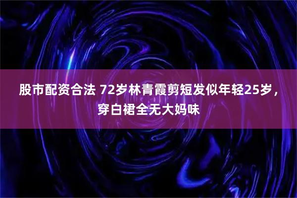 股市配资合法 72岁林青霞剪短发似年轻25岁，穿白裙全无大妈味