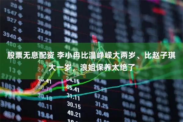 股票无息配资 李小冉比温峥嵘大两岁、比赵子琪大一岁，浪姐保养太绝了