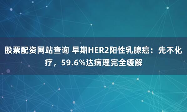 股票配资网站查询 早期HER2阳性乳腺癌：先不化疗，59.6%达病理完全缓解