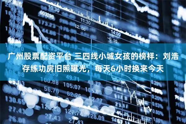 广州股票配资平台 三四线小城女孩的榜样：刘浩存练功房旧照曝光，每天6小时换来今天
