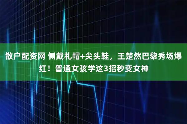 散户配资网 侧戴礼帽+尖头鞋，王楚然巴黎秀场爆红！普通女孩学这3招秒变女神