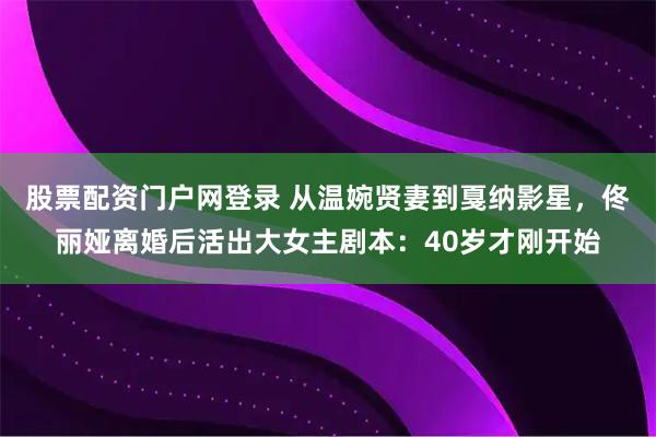 股票配资门户网登录 从温婉贤妻到戛纳影星，佟丽娅离婚后活出大女主剧本：40岁才刚开始