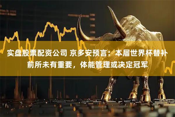 实盘股票配资公司 京多安预言：本届世界杯替补前所未有重要，体能管理或决定冠军