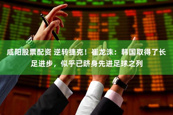 咸阳股票配资 逆转捷克！崔龙洙：韩国取得了长足进步，似乎已跻身先进足球之列