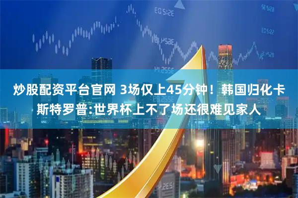 炒股配资平台官网 3场仅上45分钟！韩国归化卡斯特罗普:世界杯上不了场还很难见家人