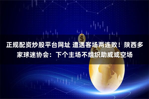 正规配资炒股平台网址 遭遇客场两连败！陕西多家球迷协会：下个主场不组织助威或空场