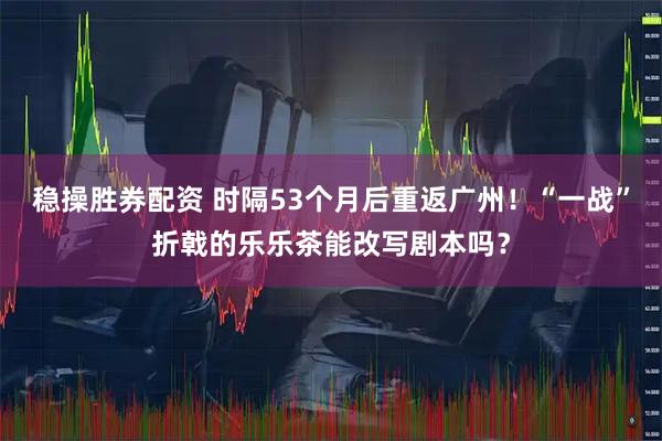 稳操胜券配资 时隔53个月后重返广州！“一战”折戟的乐乐茶能改写剧本吗？