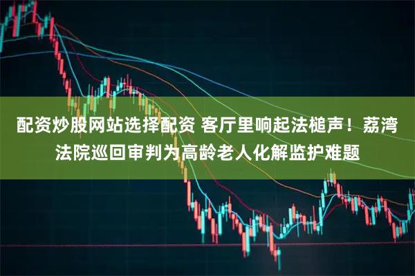 配资炒股网站选择配资 客厅里响起法槌声！荔湾法院巡回审判为高龄老人化解监护难题