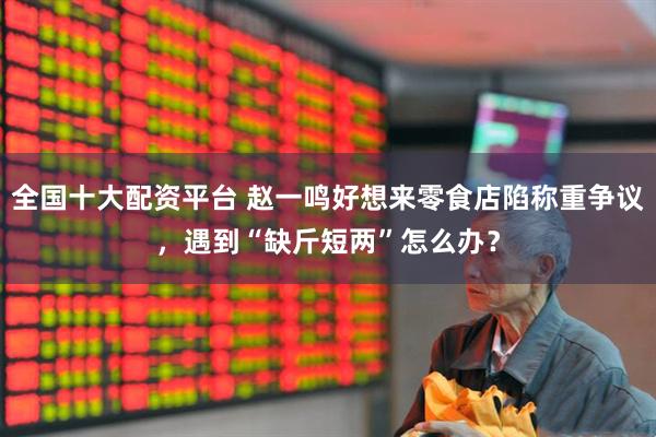 全国十大配资平台 赵一鸣好想来零食店陷称重争议，遇到“缺斤短两”怎么办？