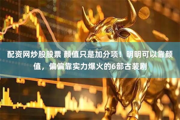 配资网炒股股票 颜值只是加分项！明明可以靠颜值，偏偏靠实力爆火的6部古装剧
