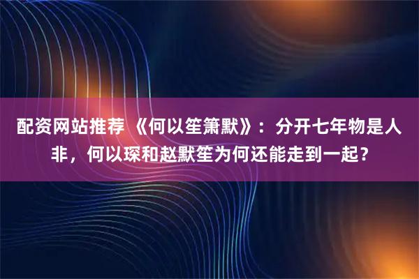 配资网站推荐 《何以笙箫默》：分开七年物是人非，何以琛和赵默笙为何还能走到一起？