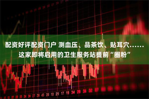 配资好评配资门户 测血压、品茶饮、贴耳穴……这家即将启用的卫生服务站提前“圈粉”