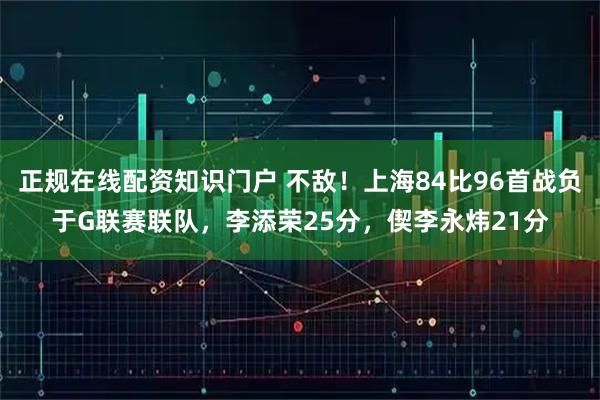 正规在线配资知识门户 不敌！上海84比96首战负于G联赛联队，李添荣25分，偰李永炜21分